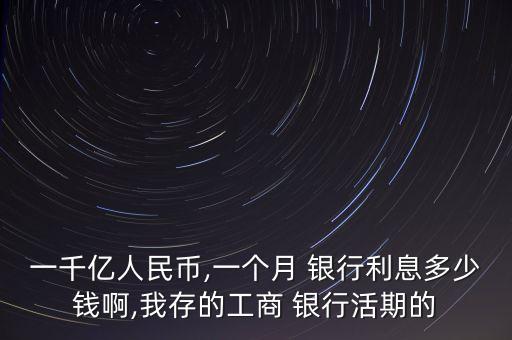 一千億人民幣,一個(gè)月 銀行利息多少錢啊,我存的工商 銀行活期的