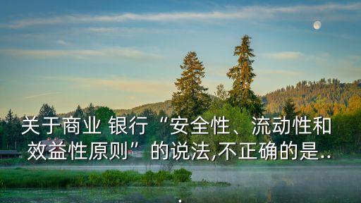 關(guān)于商業(yè) 銀行“安全性、流動性和 效益性原則”的說法,不正確的是...