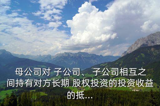  母公司對(duì) 子公司、 子公司相互之間持有對(duì)方長期 股權(quán)投資的投資收益的抵...