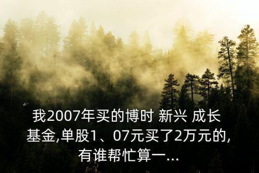 我2007年買的博時 新興 成長 基金,單股1、07元買了2萬元的,有誰幫忙算一...