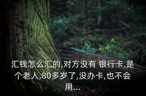 匯錢怎么匯的,對方?jīng)]有 銀行卡,是個老人,80多歲了,沒辦卡,也不會用...