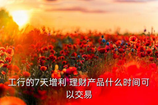 工行的7天增利 理財(cái)產(chǎn)品什么時(shí)間可以交易