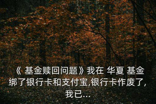 《 基金贖回問題》我在 華夏 基金綁了銀行卡和支付寶,銀行卡作廢了,我已...