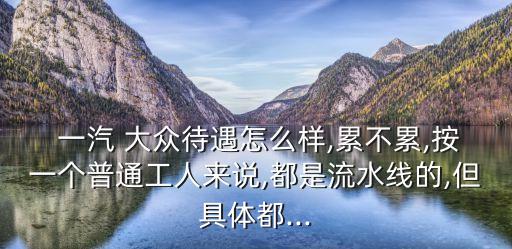  一汽 大眾待遇怎么樣,累不累,按一個(gè)普通工人來說,都是流水線的,但具體都...