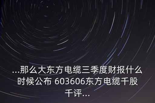 ...那么大東方電纜三季度財(cái)報(bào)什么時(shí)候公布 603606東方電纜千股千評...