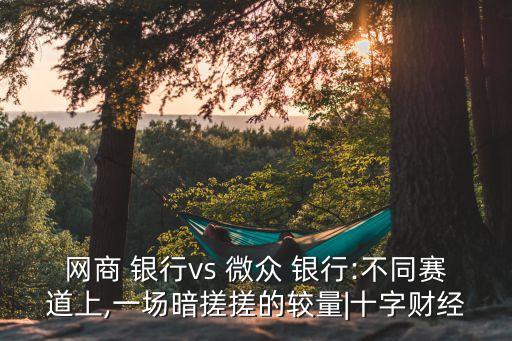 網(wǎng)商 銀行vs 微眾 銀行:不同賽道上,一場(chǎng)暗搓搓的較量|十字財(cái)經(jīng)