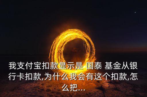 我支付寶扣款顯示是 國泰 基金從銀行卡扣款,為什么我會(huì)有這個(gè)扣款,怎么把...