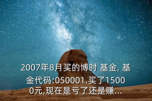 2007年8月買的博時(shí) 基金, 基金代碼:050001.買了15000元,現(xiàn)在是虧了還是賺...