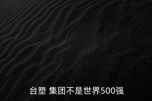  臺(tái)塑 集團(tuán)不是世界500強(qiáng)