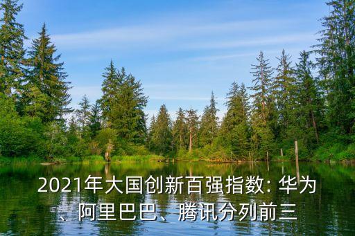 2021年大國創(chuàng)新百強指數(shù): 華為、阿里巴巴、騰訊分列前三