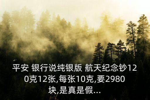 平安 銀行說純銀版 航天紀(jì)念鈔120克12張,每張10克,要2980塊,是真是假...