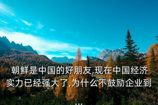  朝鮮是中國的好朋友,現在中國經濟實力已經強大了,為什么不鼓勵企業(yè)到...