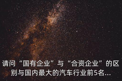 請(qǐng)問(wèn)“國(guó)有企業(yè)”與“合資企業(yè)”的區(qū)別與國(guó)內(nèi)最大的汽車行業(yè)前5名...