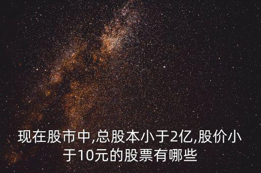 現(xiàn)在股市中,總股本小于2億,股價(jià)小于10元的股票有哪些