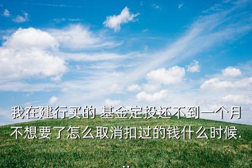 我在建行買的 基金定投還不到一個月不想要了怎么取消扣過的錢什么時候...