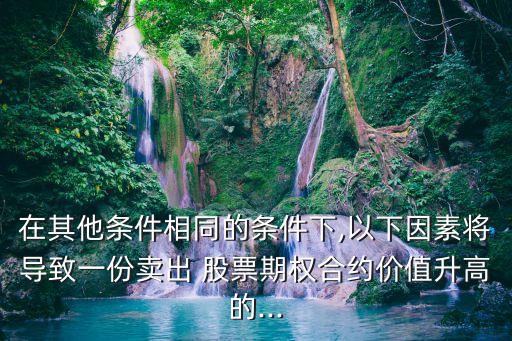 在其他條件相同的條件下,以下因素將導(dǎo)致一份賣出 股票期權(quán)合約價值升高的...