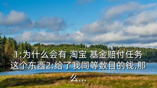 1:為什么會(huì)有 淘寶 基金賠付任務(wù)這個(gè)東西2:給了我同等數(shù)目的錢,那么...