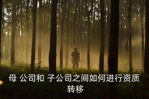 母 公司和 子公司之間如何進(jìn)行資質(zhì) 轉(zhuǎn)移