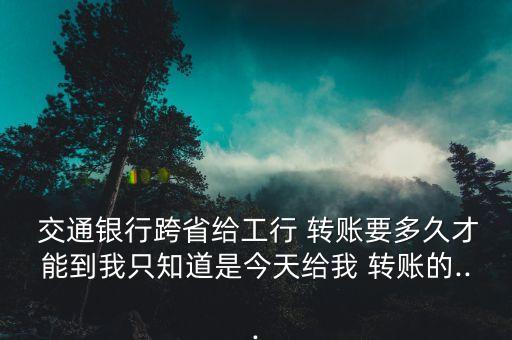  交通銀行跨省給工行 轉(zhuǎn)賬要多久才能到我只知道是今天給我 轉(zhuǎn)賬的...