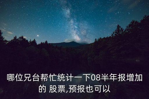 哪位兄臺幫忙統(tǒng)計(jì)一下08半年報(bào)增加的 股票,預(yù)報(bào)也可以