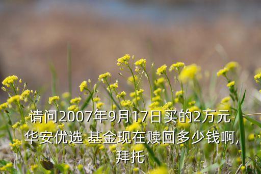 請問2007年9月17日買的2萬元 華安優(yōu)選 基金現(xiàn)在贖回多少錢啊,拜托