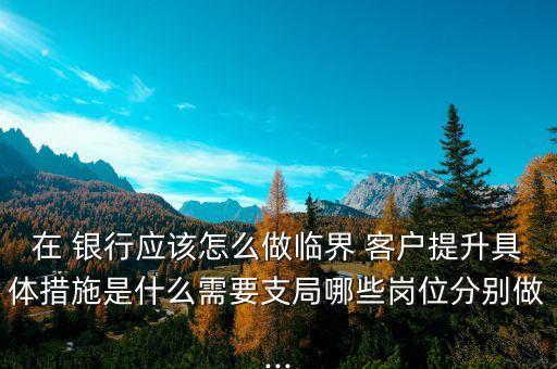 在 銀行應該怎么做臨界 客戶提升具體措施是什么需要支局哪些崗位分別做...