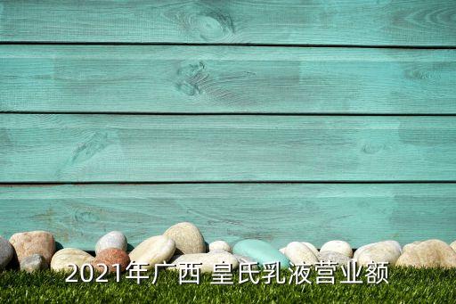 2021年廣西 皇氏乳液營(yíng)業(yè)額