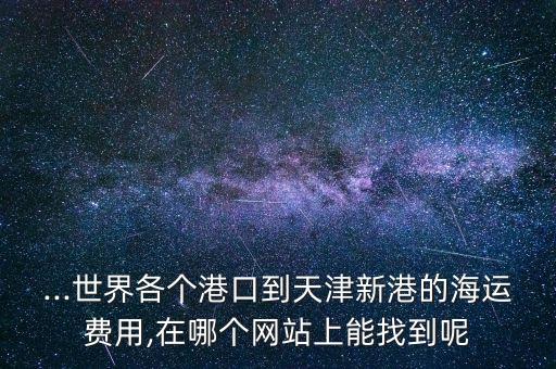 ...世界各個港口到天津新港的海運費用,在哪個網(wǎng)站上能找到呢