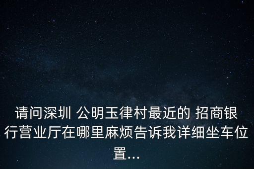 請問深圳 公明玉律村最近的 招商銀行營業(yè)廳在哪里麻煩告訴我詳細(xì)坐車位置...