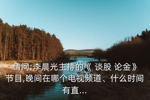 請(qǐng)問(wèn):李晨光主持的《 談股 論金》節(jié)目,晚間在哪個(gè)電視頻道、什么時(shí)間有直...