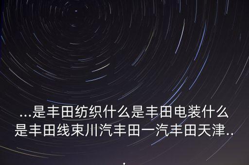 ...是豐田紡織什么是豐田電裝什么是豐田線束川汽豐田一汽豐田天津...