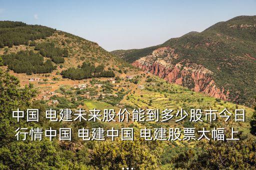 中國 電建未來股價能到多少股市今日行情中國 電建中國 電建股票大幅上...