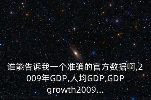 誰(shuí)能告訴我一個(gè)準(zhǔn)確的官方數(shù)據(jù)啊,2009年GDP,人均GDP,GDPgrowth2009...