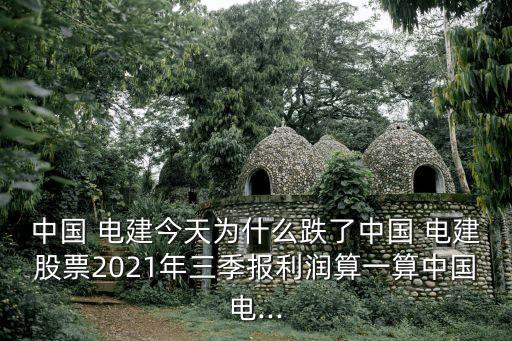 中國 電建今天為什么跌了中國 電建股票2021年三季報利潤算一算中國電...