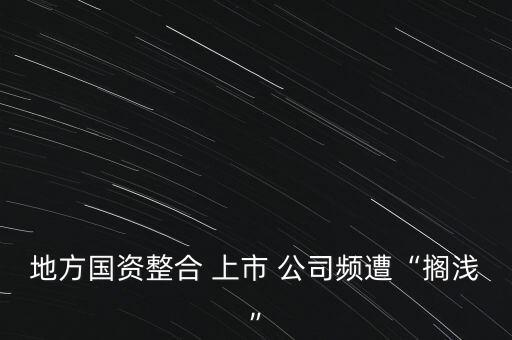 地方國(guó)資整合 上市 公司頻遭“擱淺”