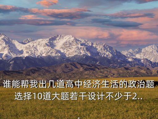 誰能幫我出幾道高中經濟生活的政治題選擇10道大題若干設計不少于2...