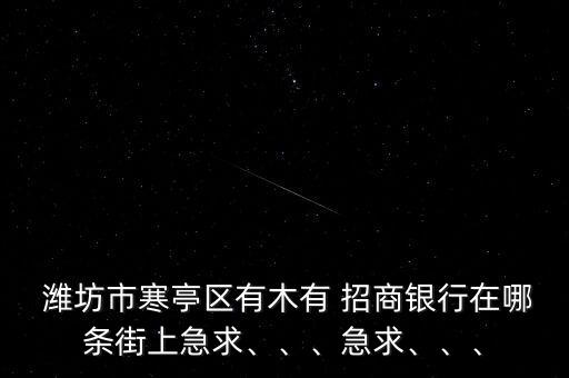  濰坊市寒亭區(qū)有木有 招商銀行在哪條街上急求、、、急求、、、