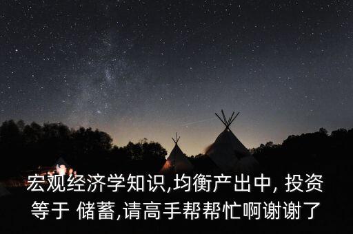 宏觀經濟學知識,均衡產出中, 投資等于 儲蓄,請高手幫幫忙啊謝謝了