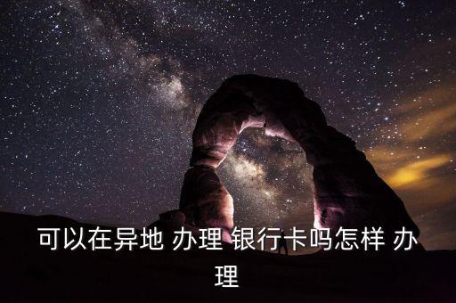 可以在異地 辦理 銀行卡嗎怎樣 辦理