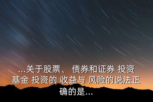 ...關于股票、 債券和證券 投資基金 投資的 收益與 風險的說法正確的是...