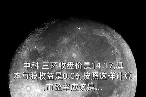  中科 三環(huán)收盤價是14.17,基本每股收益是0.06,按照這樣計算,市盈率應該是...