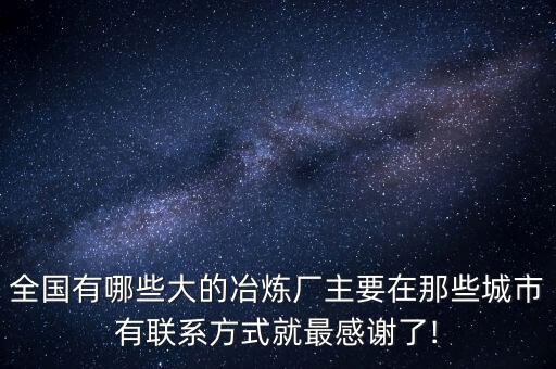 全國(guó)有哪些大的冶煉廠主要在那些城市有聯(lián)系方式就最感謝了!