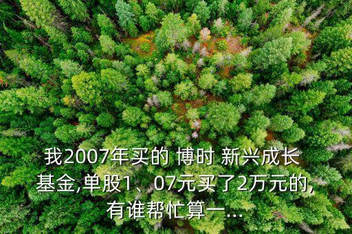 我2007年買的 博時 新興成長 基金,單股1、07元買了2萬元的,有誰幫忙算一...