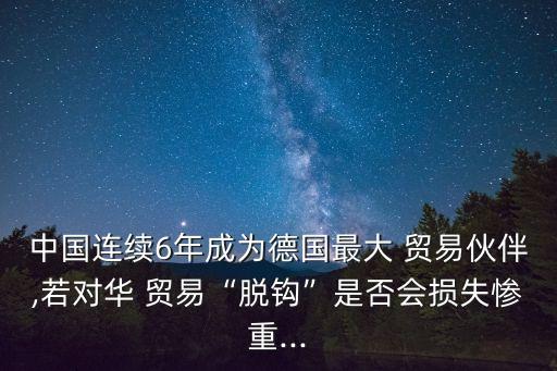 中國(guó)連續(xù)6年成為德國(guó)最大 貿(mào)易伙伴,若對(duì)華 貿(mào)易“脫鉤”是否會(huì)損失慘重...