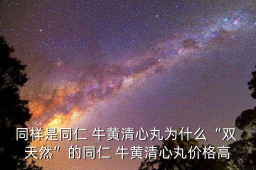 同樣是同仁 牛黃清心丸為什么“雙 天然”的同仁 牛黃清心丸價格高