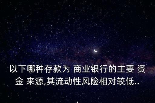 以下哪種存款為 商業(yè)銀行的主要 資金 來源,其流動性風險相對較低...