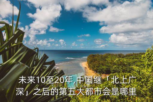  未來10至20年,中國(guó)繼「北上廣深」之后的第五大都市會(huì)是哪里