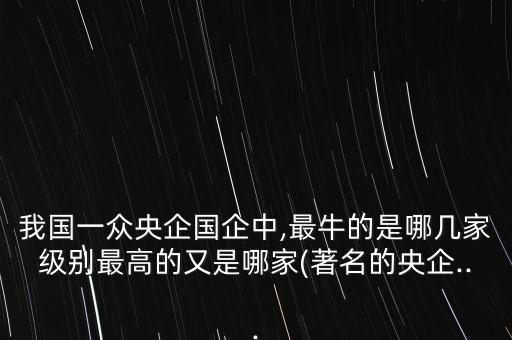 我國(guó)一眾央企國(guó)企中,最牛的是哪幾家級(jí)別最高的又是哪家(著名的央企...