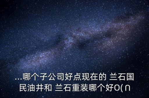 ...哪個(gè)子公司好點(diǎn)現(xiàn)在的 蘭石國民油井和 蘭石重裝哪個(gè)好O(∩