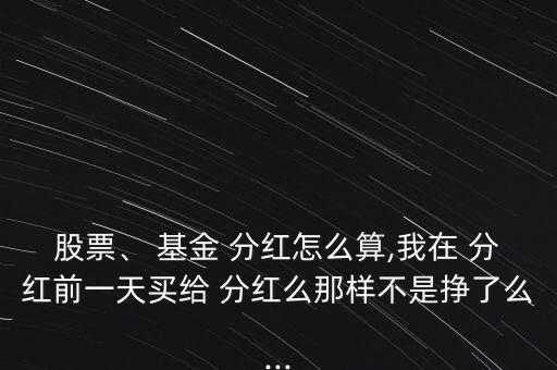 股票、 基金 分紅怎么算,我在 分紅前一天買給 分紅么那樣不是掙了么...